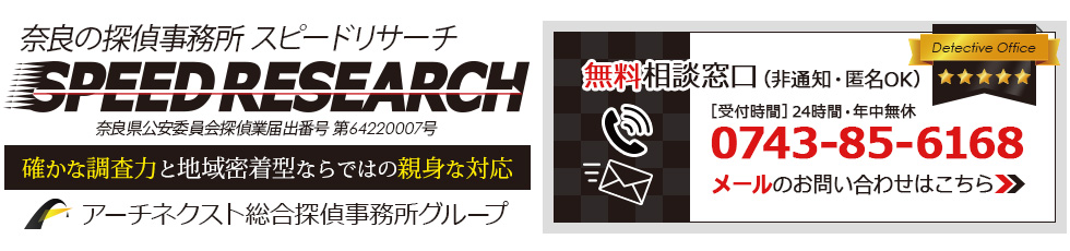 奈良の探偵・興信所スピードリサーチ 奈良県公安委員会探偵業届出番号 第 64220007 号 アーチネクスト総合探偵所グループ 確かな調査力と地域密着型ならではの親身な対応 無料相談窓口（非通知・匿名 OK 受付時間 ]24 時間・年中無休 0743 85 6168 メールのお問い合わせはこちら